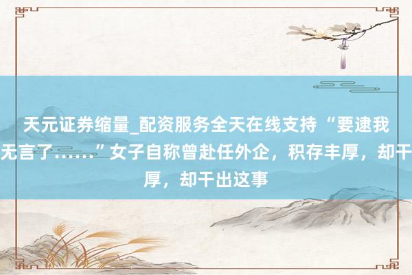 天元证券缩量_配资服务全天在线支持 “要逮我吗？太无言了……”女子自称曾赴任外企，积存丰厚，却干出这事