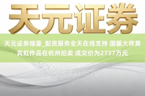 天元证券缩量_配资服务全天在线支持 国画大师黄宾虹作品在杭州拍卖 成交价为2737万元