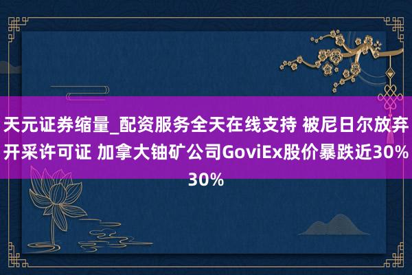 天元证券缩量_配资服务全天在线支持 被尼日尔放弃开采许可证 加拿大铀矿公司GoviEx股价暴跌近30%
