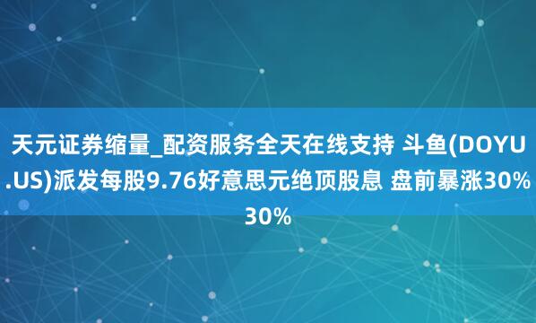 天元证券缩量_配资服务全天在线支持 斗鱼(DOYU.US)派发每股9.76好意思元绝顶股息 盘前暴涨30%