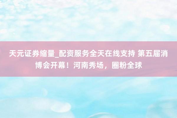 天元证券缩量_配资服务全天在线支持 第五届消博会开幕！河南秀场，圈粉全球