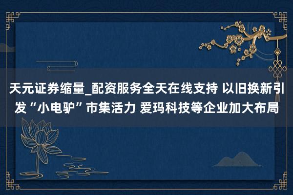天元证券缩量_配资服务全天在线支持 以旧换新引发“小电驴”市集活力 爱玛科技等企业加大布局