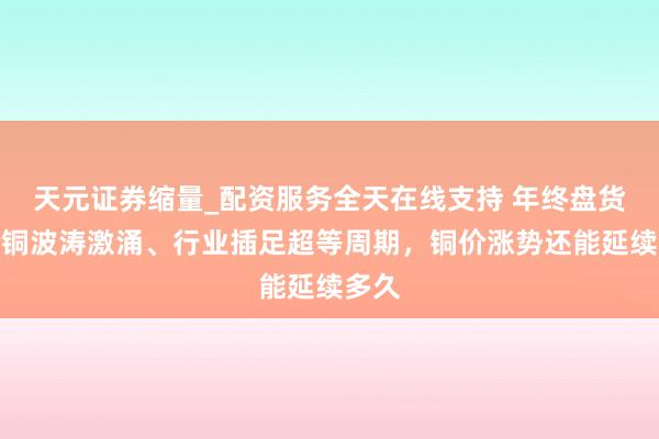 天元证券缩量_配资服务全天在线支持 年终盘货｜抢铜波涛激涌、行业插足超等周期，铜价涨势还能延续多久