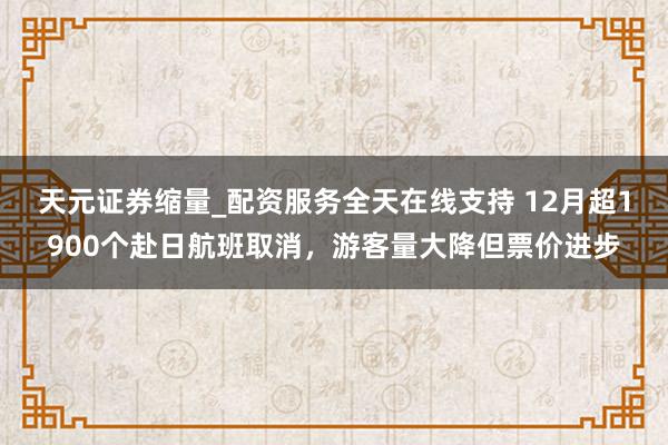 天元证券缩量_配资服务全天在线支持 12月超1900个赴日航班取消，游客量大降但票价进步