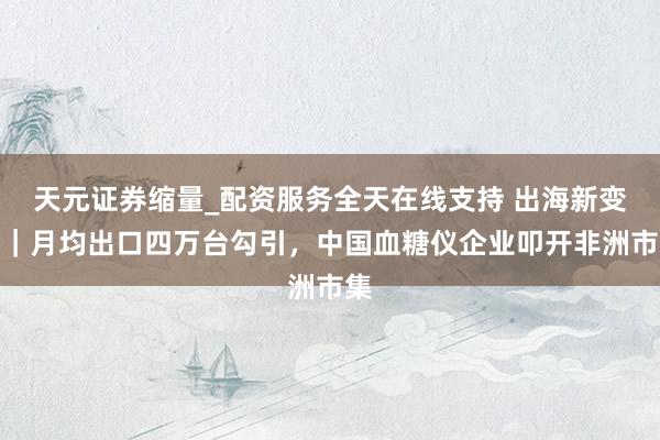 天元证券缩量_配资服务全天在线支持 出海新变量｜月均出口四万台勾引，中国血糖仪企业叩开非洲市集