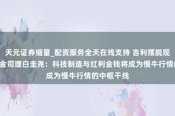 天元证券缩量_配资服务全天在线支持 吉利摆脱现款流ETF基金司理白圭尧：科技制造与红利金钱将成为慢牛行情的中枢干线