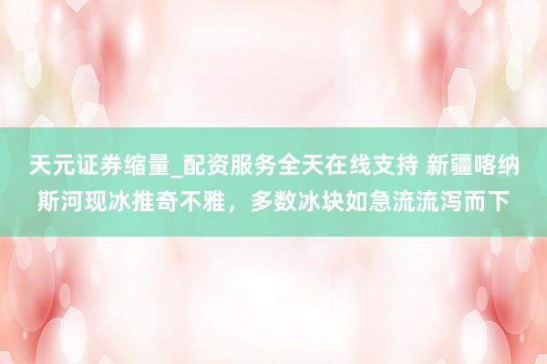 天元证券缩量_配资服务全天在线支持 新疆喀纳斯河现冰推奇不雅，多数冰块如急流流泻而下