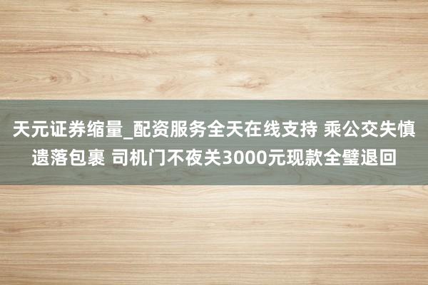 天元证券缩量_配资服务全天在线支持 乘公交失慎遗落包裹 司机门不夜关3000元现款全璧退回