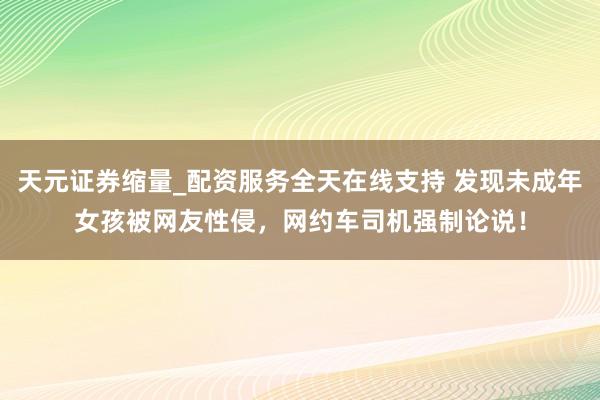 天元证券缩量_配资服务全天在线支持 发现未成年女孩被网友性侵，网约车司机强制论说！