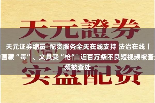 天元证券缩量_配资服务全天在线支持 法治在线丨动画藏“毒”、文具变“枪”  近百万条不良短视频被查处