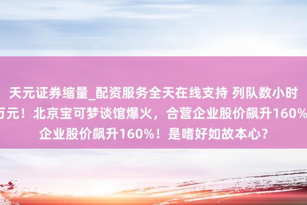 天元证券缩量_配资服务全天在线支持 列队数小时，一张卡牌炒至数万元！北京宝可梦谈馆爆火，合营企业股价飙升160%！是嗜好如故本心？