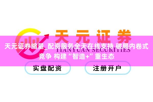 天元证券缩量_配资服务全天在线支持 破局内卷式竞争 构建“智造+”重生态