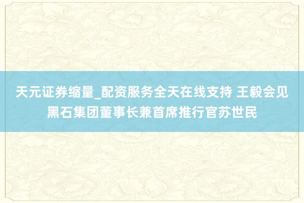 天元证券缩量_配资服务全天在线支持 王毅会见黑石集团董事长兼首席推行官苏世民