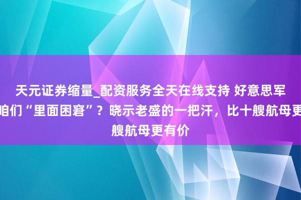 天元证券缩量_配资服务全天在线支持 好意思军盯着咱们“里面困窘”？晓示老盛的一把汗，比十艘航母更有价