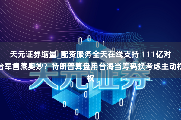 天元证券缩量_配资服务全天在线支持 111亿对台军售藏奥妙？特朗普算盘用台海当筹码换考虑主动权
