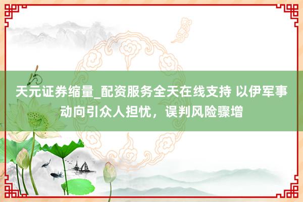 天元证券缩量_配资服务全天在线支持 以伊军事动向引众人担忧，误判风险骤增