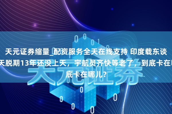 天元证券缩量_配资服务全天在线支持 印度载东谈主航天脱期13年还没上天，宇航员齐快等老了，到底卡在哪儿？