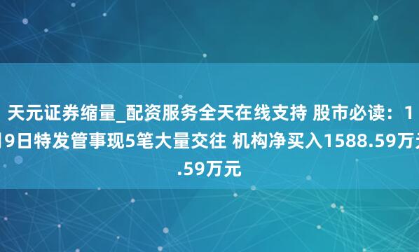 天元证券缩量_配资服务全天在线支持 股市必读：1月9日特发管事现5笔大量交往 机构净买入1588.59万元