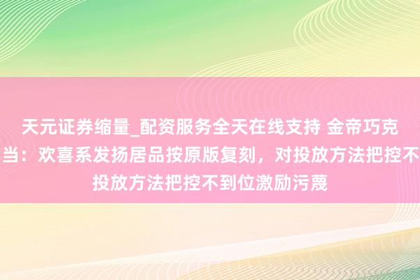 天元证券缩量_配资服务全天在线支持 金帝巧克力回话营销不当：欢喜系发扬居品按原版复刻，对投放方法把控不到位激励污蔑