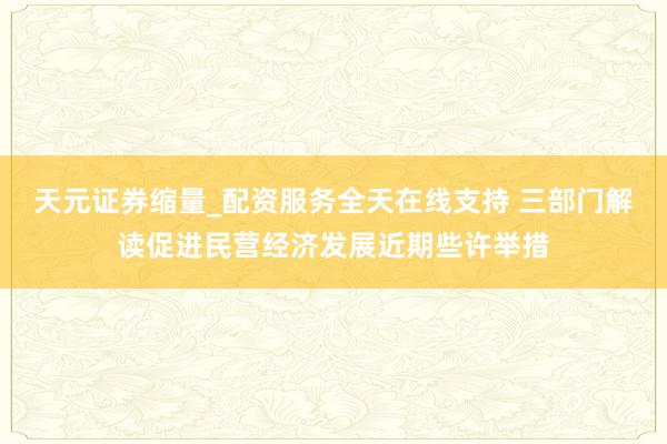 天元证券缩量_配资服务全天在线支持 三部门解读促进民营经济发展近期些许举措