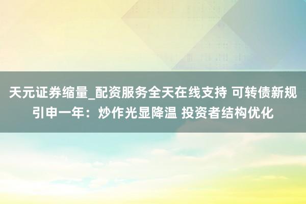 天元证券缩量_配资服务全天在线支持 可转债新规引申一年：炒作光显降温 投资者结构优化