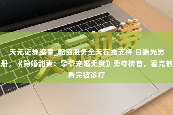 天元证券缩量_配资服务全天在线支持 白蟾光男主书册，《隐婚甜妻：擎爷宠婚无度》勇夺榜首，看完被诊疗