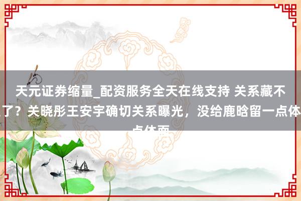 天元证券缩量_配资服务全天在线支持 关系藏不住了？关晓彤王安宇确切关系曝光，没给鹿晗留一点体面