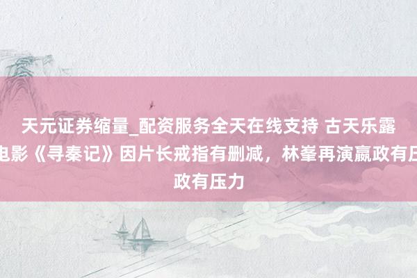 天元证券缩量_配资服务全天在线支持 古天乐露馅电影《寻秦记》因片长戒指有删减，林峯再演嬴政有压力