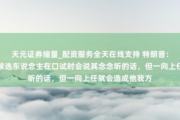 天元证券缩量_配资服务全天在线支持 特朗普：好意思联储主席候选东说念主在口试时会说其念念听的话，但一向上任就会造成他我方