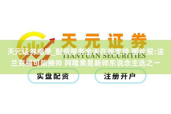 天元证券缩量_配资服务全天在线支持 图片报:法兰克福可能换帅 阿隆索是新帅东说念主选之一