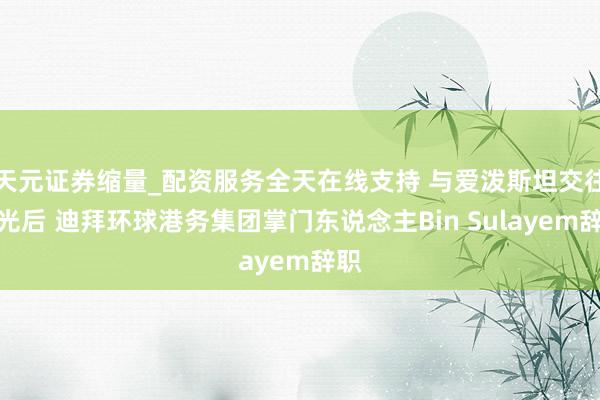 天元证券缩量_配资服务全天在线支持 与爱泼斯坦交往曝光后 迪拜环球港务集团掌门东说念主Bin Sulayem辞职